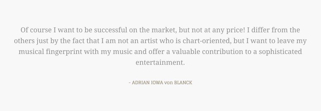 Of course I want to be successful on the market, but not at any price! I differ from the others just by the fact that I am not an artist who is chart-oriented, but I want to leave my musical fingerprint with my music and offer a valuable contribution to a sophisticated entertainment.  - ADRIAN IOWA von BLANCK